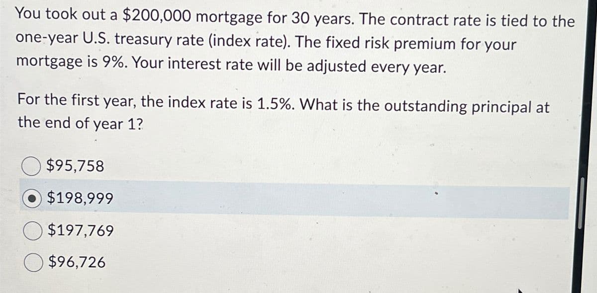 You took out a $200,000 mortgage for 30 years. The contract rate is tied to the
one-year U.S. treasury rate (index rate). The fixed risk premium for your
mortgage is 9%. Your interest rate will be adjusted every year.
For the first year, the index rate is 1.5%. What is the outstanding principal at
the end of year 1?
$95,758
$198,999
$197,769
$96,726