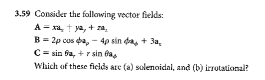 3.59 Consider the following vector fields:
A = xa, + ya, + za₂
B = 2p cos pa, - 4p sin da, + 3a₂
C = sin 8a, + r sin fa
Which of these fields are (a) solenoidal, and (b) irrotational?