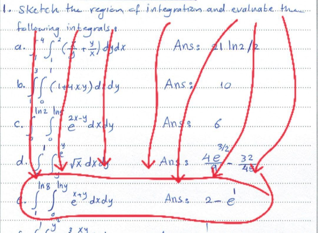 1. Sketch the region of integration and evaluate the...
following integralsys.
+ f ( F. + ² ) dj dx.
2
Ans: £1. 1.n.2./12.
AQ..
.b. ff. (.114xy).dddy.
O
In 2 Ing
2x-y
coffre dxdy.
O
1.y.
d. √x dx x
...........
dy
"in'g thy
ffdxdy..
d
3 XY
درا
..Ans......
Ans......
And: 4e
He
Ans: 2 e.
.6...
·3/2)
32
45