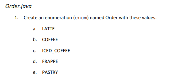 Order.java
1. Create an enumeration (enum) named Order with these values:
a.
LATTE
b. COFFEE
с.
ICED_COFFEE
d. FRAPPE
е.
PASTRY
