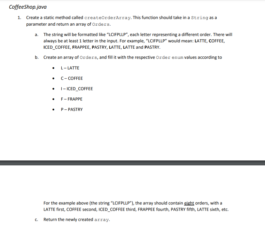 CoffeeShop.java
1. Create a static method called createOrderArray. This function should take in a String as a
parameter and return an array of Orders.
a. The string will be formatted like “LCIFPLLP", each letter representing a different order. There will
always be at least 1 letter in the input. For example, "LCIFPLLP" would mean: LATTE, COFFEE,
ICED_COFFEE, FRAPPEE, PASTRY, LATTE, LATTE and PASTRY.
b. Create an array of Orders, and fill it with the respective Order enum values according to
L- LATTE
C- COFFEE
|- ICED_COFFEE
F- FRAPPE
P- PASTRY
For the example above (the string "LCIFPLLP"), the array should contain eight orders, with a
LATTE first, COFFEE second, ICED_COFFEE third, FRAPPEE fourth, PASTRY fifth, LATTE sixth, etc.
C.
Return the newly created array.
