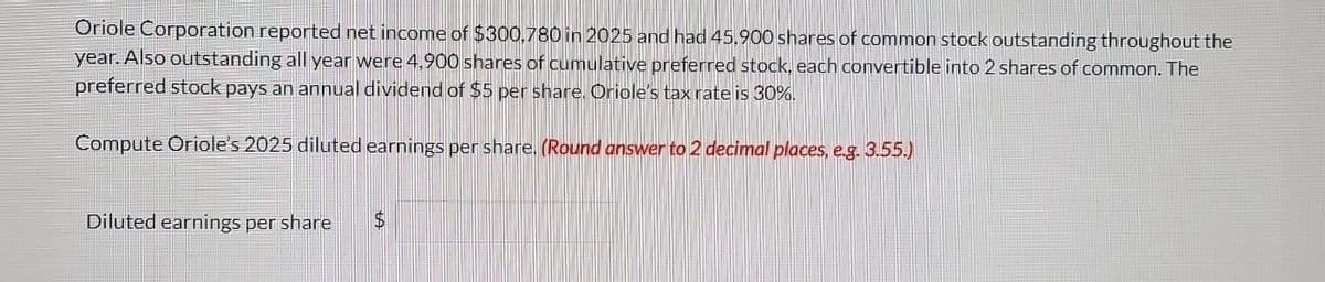 Oriole Corporation reported net income of $300,780 in 2025 and had 45,900 shares of common stock outstanding throughout the
year. Also outstanding all year were 4,900 shares of cumulative preferred stock, each convertible into 2 shares of common. The
preferred stock pays an annual dividend of $5 per share. Oriole's tax rate is 30%.
Compute Oriole's 2025 diluted earnings per share. (Round answer to 2 decimal places, e.g. 3.55.)
Diluted earnings per share $