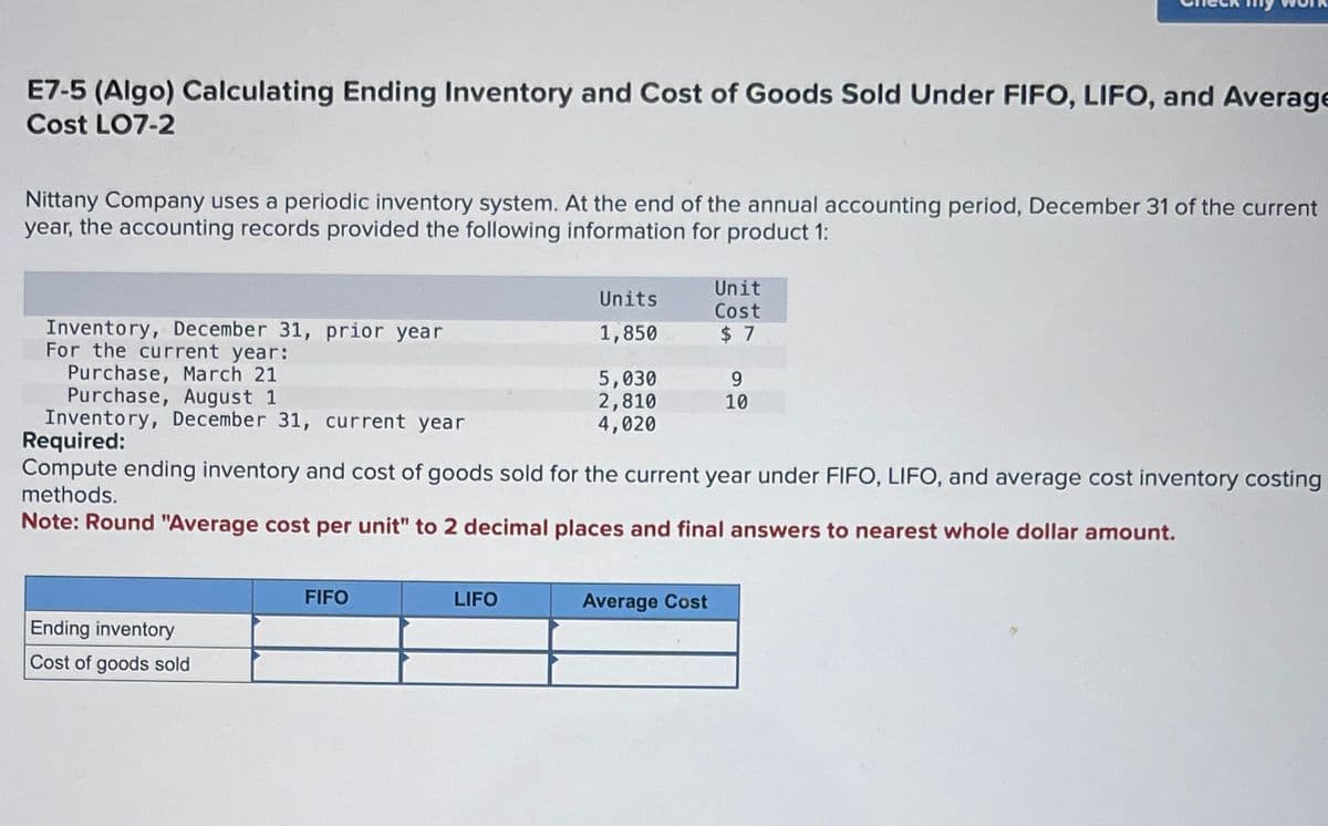 E7-5 (Algo) Calculating Ending Inventory and Cost of Goods Sold Under FIFO, LIFO, and Average
Cost LO7-2
Nittany Company uses a periodic inventory system. At the end of the annual accounting period, December 31 of the current
year, the accounting records provided the following information for product 1:
Inventory, December 31, prior year
For the current year:
Purchase, March 21
Purchase, August 1
Inventory, December 31, current year
Required:
Unit
Units
Cost
1,850
$ 7
5,030
9
2,810
4,020
10
Compute ending inventory and cost of goods sold for the current year under FIFO, LIFO, and average cost inventory costing
methods.
Note: Round "Average cost per unit" to 2 decimal places and final answers to nearest whole dollar amount.
Ending inventory
Cost of goods sold
FIFO
LIFO
Average Cost