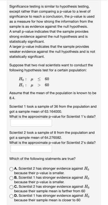 Significance testing is similar to hypothesis testing,
except rather than comparing a p-value to a level of
significance to reach a conclusion, the p-value is used
as a measure for how strong the information from the
sample is as evidence against the null hypothesis.
A small p-value indicates that the sample provides
strong evidence against the null hypothesis and is
statistically significant.
A larger p-value indicates that the sample provides
weaker evidence against the null hypothesis and is not
statistically significant.
Suppose that two rival scientists want to conduct the
following hypothesis test for a certain population:
Ho: ≤ 60
Hy: μ > 60
Assume that the mean of the population is known to be
8.4.
Scientist 1 took a sample of 36 from the population and
got a sample mean of 63.164000.
What is the approximate p-value for Scientist 1's data?
Scientist 2 took a sample of 8 from the population and
got a sample mean of 64.276582.
What is the approximate p-value for Scientist 2's data?
Which of the following statments are true?
OA. Scientist 2 has stronger evidence against Ho
because their p-value is smaller.
B. Scientist 1 has stronger evidence against Ho
because their p-value is smaller.
C. Scientist 2 has stronger evidence against Ho
because their sample mean is farther from 60
D. Scientist 1 has stronger evidence against Ho
because their sample mean is closer to 60