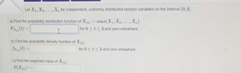 Let X₁, X₂,..., X, be independent, uniformly distributed random variables on the interval [0, b].
a) Find the probability distribution function of X(n) = max(X₁, X₂,..., Xn).
Fx (t) =
for 0 ≤t≤ b and zero elsewhere
I
b) Find the probability density function of X(n)-
fx (t) =
c) Find the expected value of X(n)
E(X(n)) =
for 0 ≤t≤ b and zero elsewhere