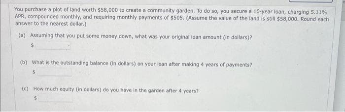 You purchase a plot of land worth $58,000 to create a community garden. To do so, you secure a 10-year loan, charging 5.11%
APR, compounded monthly, and requiring monthly payments of $505. (Assume the value of the land is still $58,000. Round each
answer to the nearest dollar.)
(a) Assuming that you put some money down, what was your original loan amount (in dollars)?
$
(b) What is the outstanding balance (in dollars) on your loan after making 4 years of payments?
(c) How much equity (in dollars) do you have in the garden after 4 years?