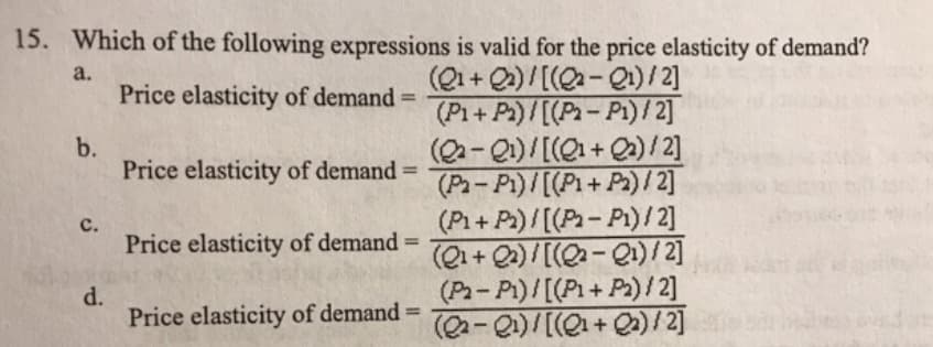 15. Which of the following expressions is valid for the price elasticity of demand?
(Q1+ Q2)/[(Q-Q1)/2]
(P1+Pa)/[(P-Pi)/2]
(Q-Q)/[(Q1+Q»)/ 2]
(Pa-P1)/[(P1+ Pa)/ 2]
(P1+P)/[(P-Pi)/ 2]
(Q1+ Q2)/ [(-Q1)/2]
(P-P1)/[(P1+ P2)/2]
(Q-Q)/[(Q+ Q)/2]
a.
Price elasticity of demand =
%3D
b.
Price elasticity of demand =
%3D
с.
Price elasticity of demand =
%3D
d.
Price elasticity of demand =
%3D

