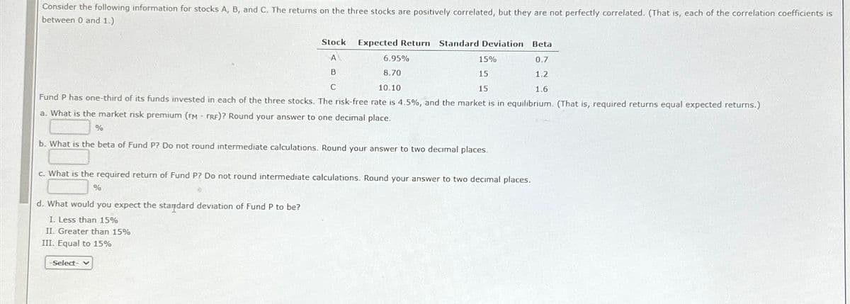 Consider the following information for stocks A, B, and C. The returns on the three stocks are positively correlated, but they are not perfectly correlated. (That is, each of the correlation coefficients is
between 0 and 1.)
Stock
Expected Return Standard Deviation Beta
A
6.95%
15%
0.7
B
C
8.70
10.10
15
15
1.2
1.6
Fund P has one-third of its funds invested in each of the three stocks. The risk-free rate is 4.5%, and the market is in equilibrium. (That is, required returns equal expected returns.)
a. What is the market risk premium (TM - TRF)? Round your answer to one decimal place.
%
b. What is the beta of Fund P? Do not round intermediate calculations. Round your answer to two decimal places.
c. What is the required return of Fund P? Do not round intermediate calculations. Round your answer to two decimal places.
%
d. What would you expect the standard deviation of Fund P to be?
1. Less than 15%
II. Greater than 15%
III. Equal to 15%
-Select- v