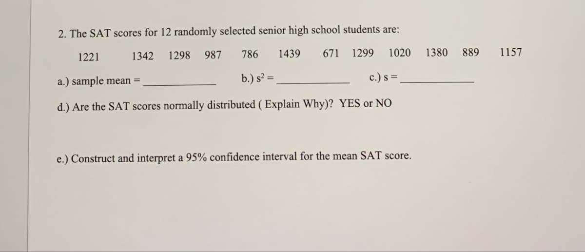 2. The SAT scores for 12 randomly selected senior high school students are:
1221
1342
1298
987
786 1439
671 1299 1020 1380
889 1157
a.) sample mean =
b.) s²=
c.) s =
d.) Are the SAT scores normally distributed (Explain Why)? YES or NO
e.) Construct and interpret a 95% confidence interval for the mean SAT score.