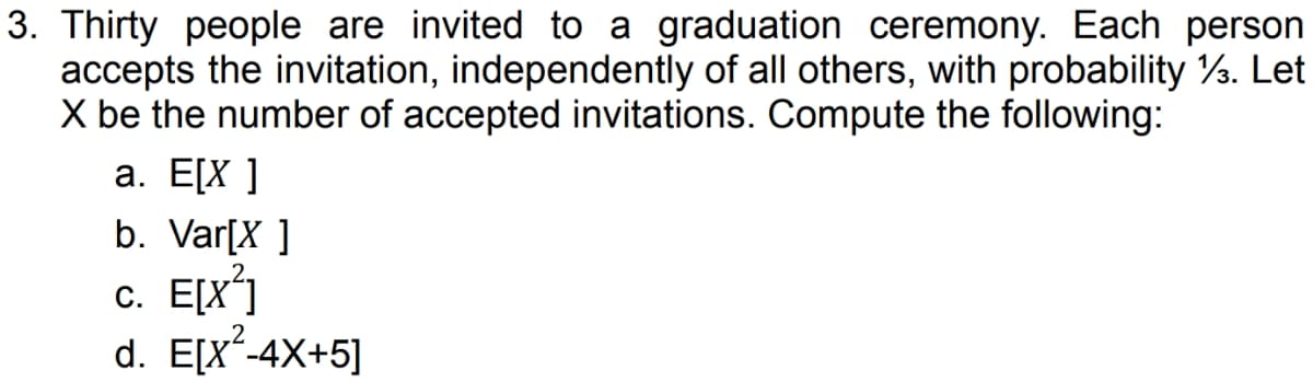 3. Thirty people are invited to a graduation ceremony. Each person
accepts the invitation, independently of all others, with probability 13. Let
X be the number of accepted invitations. Compute the following:
a. E[X]
b. Var[X]
c. E[X²]
d. E[x²-4X+5]