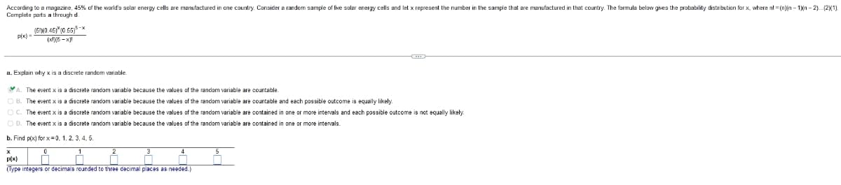 According to a magazine, 45% of the world's solar energy cells are manufactured in one country. Consider a random sample of five solar energy cells and let x represent the number in the sample that are manufactured in that country. The formula below gives the probability distribution for x, where nl = (n)in - 1)(n - 2)..2(1).
Complete parts a through d.
(5N0.46)*(0.55)5-x
Px)
(x)6 -x)
a. Explain why x is a discrete random variable.
The event x is a discrete random variable because the values of the random variable are countable.
The event x is a discrete random variable because the values of the random variable are countable and each possible outcome is equally likely.
e event
a discrete random variable because the values of the random variable are contained in one or more intervals and each possible outcome is not equally likely.
O D. The event:
sa discrete random variable because the values of the random variable are contained in one or more intervals.
b. Find p(x) for x=0, 1, 2, 3, 4. 5.
P(x)
(Type integers or decimals rounded to three decimal places as needed.)
