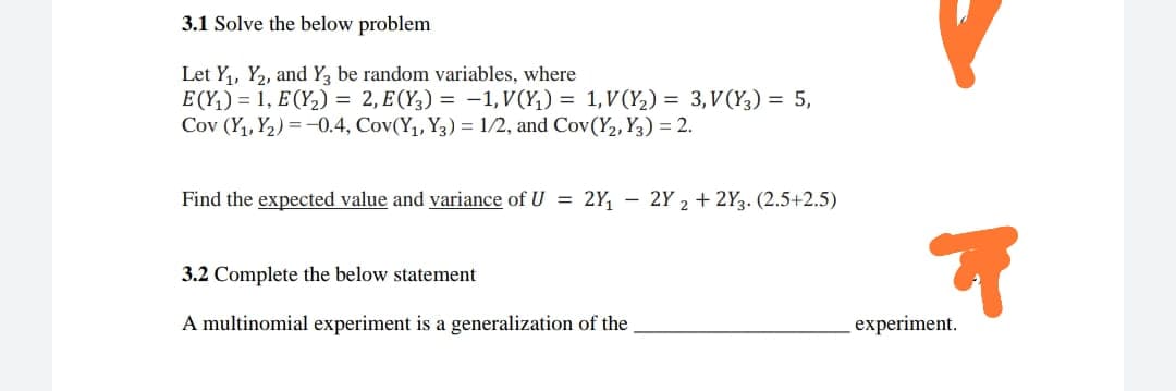 3.1 Solve the below problem
Let Y,, Y2, and Y, be random variables, where
E (Y,) = 1, E (Y2) = 2, E (Y3) = -1, V(Y,) = 1,V(Y2) = 3, V(Y3) = 5,
Cov (Y1, Y2) = -0.4, Cov(Y1, Y3) = 1/2, and Cov(Y2, Y3) = 2.
Find the expected value and variance of U = 2Y, – 2Y 2 + 2Y3. (2.5+2.5)
3.2 Complete the below statement
A multinomial experiment is a generalization of the
experiment.
