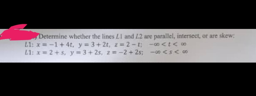 Determine whether the lines LI and L2 are parallel, intersect, or are skew:
L1: x= -1 +4t, y 3+2t, z = 2-t; - <t<∞
L1: x = 2+s, y = 3+2s, z = -2+2s;
- coASA