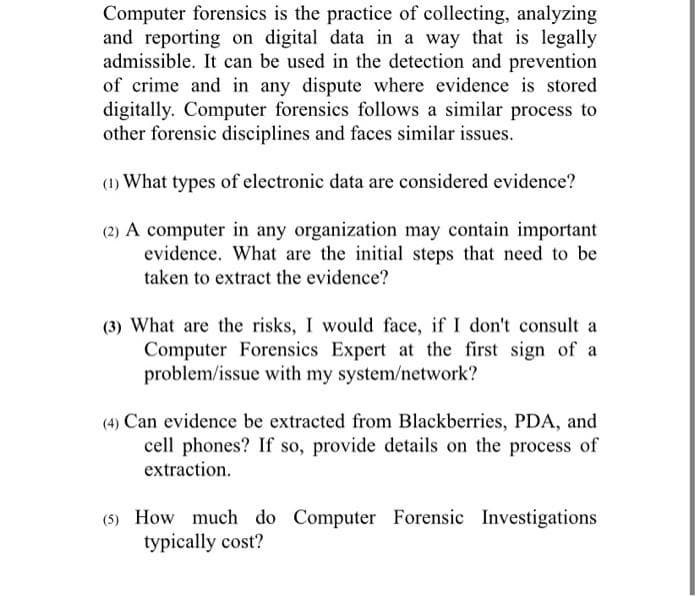 Computer forensics is the practice of collecting, analyzing
and reporting on digital data in a way that is legally
admissible. It can be used in the detection and prevention
of crime and in any dispute where evidence is stored
digitally. Computer forensics follows a similar process to
other forensic disciplines and faces similar issues.
(1) What types of electronic data are considered evidence?
(2) A computer in any organization may contain important
evidence. What are the initial steps that need to be
taken to extract the evidence?
(3) What are the risks, I would face, if I don't consult a
Computer Forensics Expert at the first sign of a
problem/issue with my system/network?
(4) Can evidence be extracted from Blackberries, PDA, and
cell phones? If so, provide details on the process of
extraction.
(5) How much do Computer Forensic Investigations
typically cost?