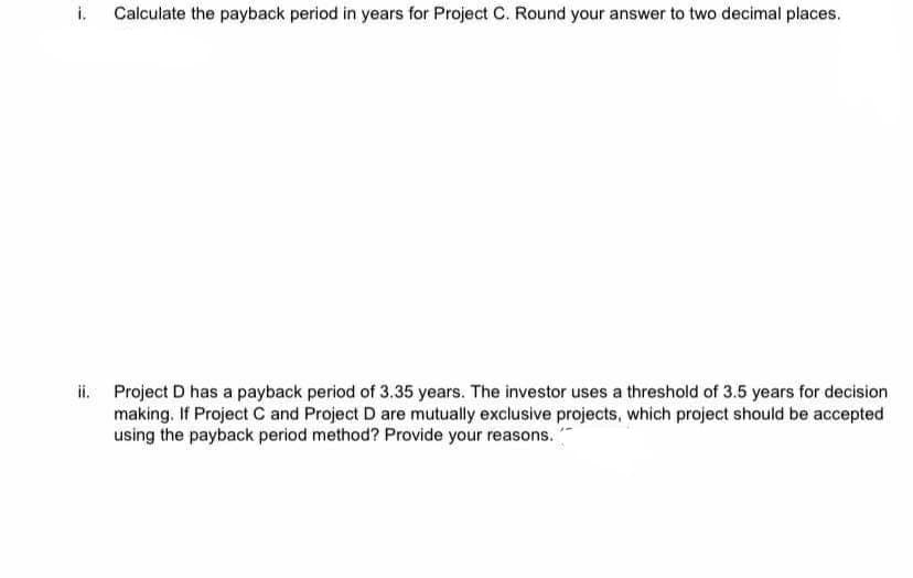 i.
Calculate the payback period in years for Project C. Round your answer to two decimal places.
ii. Project D has a payback period of 3.35 years. The investor uses a threshold of 3.5 years for decision
making. If Project C and Project D are mutually exclusive projects, which project should be accepted
using the payback period method? Provide your reasons.
