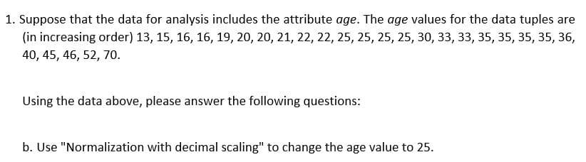 1. Suppose that the data for analysis includes the attribute age. The age values for the data tuples are
(in increasing order) 13, 15, 16, 16, 19, 20, 20, 21, 22, 22, 25, 25, 25, 25, 30, 33, 33, 35, 35, 35, 35, 36,
40, 45, 46, 52, 70.
Using the data above, please answer the following questions:
b. Use "Normalization with decimal scaling" to change the age value to 25.
