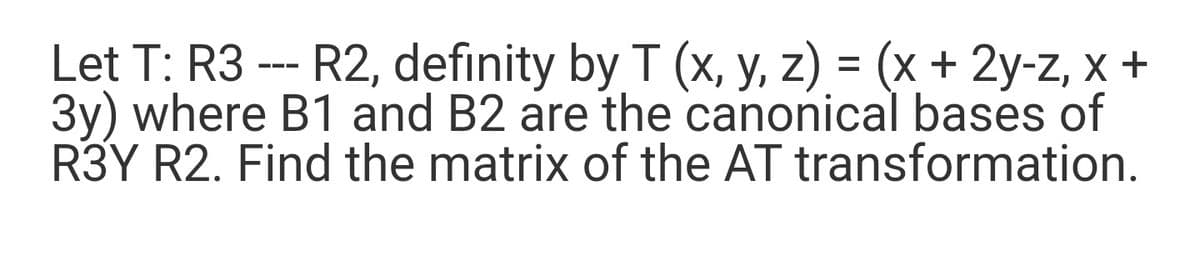 Let T: R3 -- R2, definity by T (x, y, z) = (x + 2y-z, x +
3y) where B1 and B2 are the canonical bases of
R3Y R2. Find the matrix of the AT transformation.
