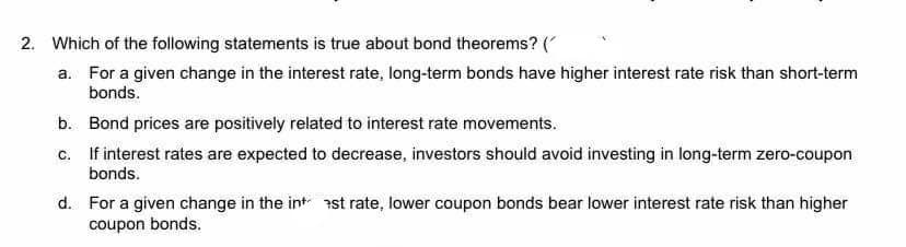 2. Which of the following statements is true about bond theorems? (
a. For a given change in the interest rate, long-term bonds have higher interest rate risk than short-term
bonds.
b. Bond prices are positively related to interest rate movements.
c. If interest rates are expected to decrease, investors should avoid investing in long-term zero-coupon
bonds.
d. For a given change in the int ast rate, lower coupon bonds bear lower interest rate risk than higher
coupon bonds.
