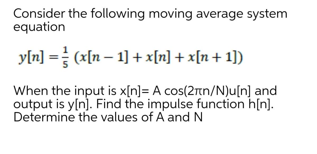 Consider the following moving average system
equation
y[n] == (x[n – 1] + x[n] + x[n+ 1])
%3D
When the input is x[n]= A cos(2rn/N)u[n] and
output is y[n]. Find the impulse function h[n].
Determine the values of A and N
