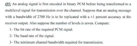 05: An analog signal is first encoded in binary PCM before being transformed to a
multilevel signal for transmission over the channel. Suppose that an analog message
with a bandwidth of 2700 Hz is to be replicated with a #1 percent accuracy at the
receiver output. Also suppose the number of levels is seven. Compute:
1- The bit rate of the required PCM signal.
2- The baud rate of the signal.
3- The minimum channel bandwidth required for transmission.
