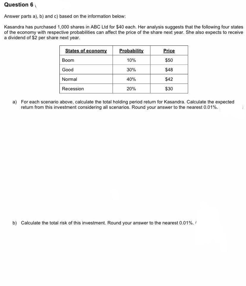 Question 6
Answer parts a), b) and c) based on the information below:
Kasandra has purchased 1,000 shares in ABC Ltd for $40 each. Her analysis suggests that the following four states
of the economy with respective probabilities can affect the price of the share next year. She also expects to receive
a dividend of $2 per share next year.
States of economy
Probability
Price
Boom
10%
$50
Good
30%
$48
Normal
40%
$42
Recession
20%
$30
a) For each scenario above, calculate the total holding period return for Kasandra. Calculate the expected
return from this investment considering all scenarios. Round your answer to the nearest 0.01%.
b) Calculate the total risk of this investment. Round your answer to the nearest 0.01%. /
