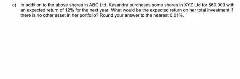 c) In addition to the above shares in ABC Ltd, Kasandra purchases some shares in XYZ Ltd for $60,000 with
an expected return of 12% for the next year. What would be the expected return on her total investment if
there is no other asset in her portfolio? Round your answer to the nearest 0.01%.

