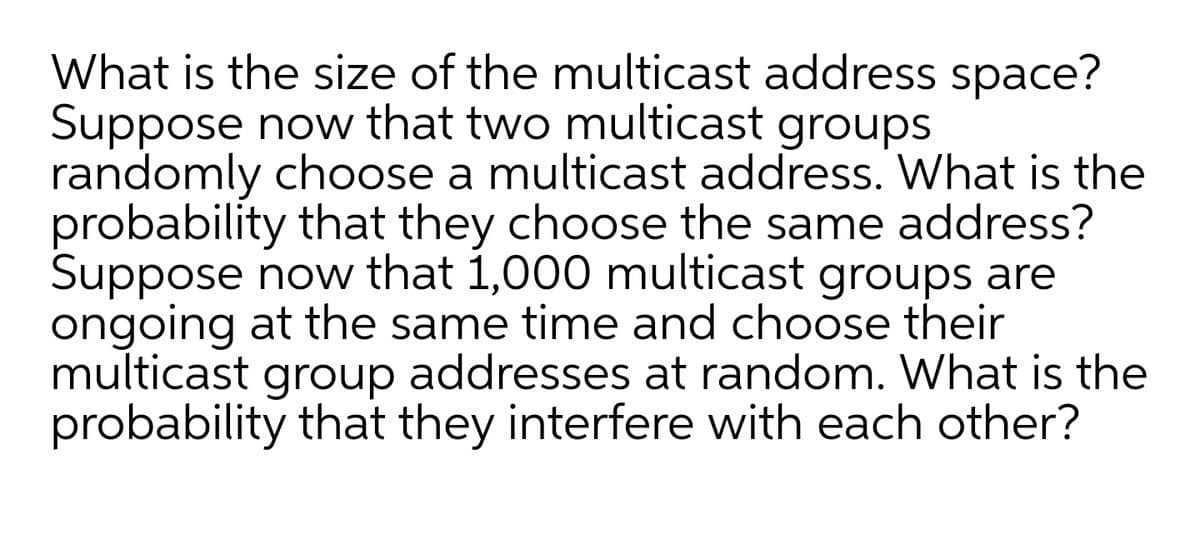 What is the size of the multicast address space?
Suppose now that two multicast groups
randomly choose a multicast address. What is the
probability that they choose the same address?
Suppose now that 1,000 multicast groups are
ongoing at the same time and choose their
multicast addresses at random. What is the
probability that they interfere with each other?
group

