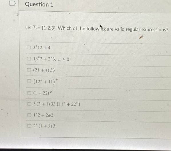 Question 1
Let E = {1,2,3}. Which of the followng are valid regular expressions?
%3D
O 3 12 +4
O 13"2 + 2*3, n2 0
O (21 + *)33
O (12 +11)*
O (1 + 22)
O3 (2+1)33 (11 +22)
O 12 + 202
O 2" (1 + A) 3
