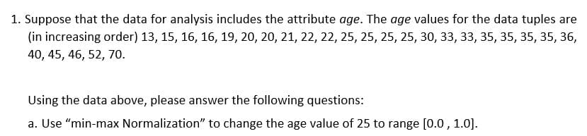 1. Suppose that the data for analysis includes the attribute age. The age values for the data tuples are
(in increasing order) 13, 15, 16, 16, 19, 20, 20, 21, 22, 22, 25, 25, 25, 25, 30, 33, 33, 35, 35, 35, 35, 36,
40, 45, 46, 52, 7o.
Using the data above, please answer the following questions:
a. Use “min-max Normalization" to change the age value of 25 to range [0.0 , 1.0].
