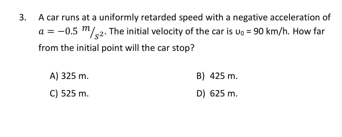 A car runs at a uniformly retarded speed with a negative acceleration of
a = –0.5 m/.2. The initial velocity of the car is uo = 90 km/h. How far
3.
-
from the initial point will the car stop?
A) 325 m.
B) 425 m.
C) 525 m.
D) 625 m.
