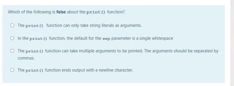 Which of the following is false about the print () function?
O The print () function can only take string literals as arguments.
O In the print () function, the default for the sep parameter is a single whitespace
O The print () function can take multiple arguments to be printed. The arguments should be separated by
commas.
O The print () function ends output with a newline character.
