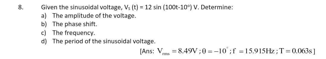 8.
Given the sinusoidal voltage, Vs (t) = 12 sin (100t-10°) V. Determine:
a) The amplitude of the voltage.
b) The phase shift.
c) The frequency.
d) The period of the sinusoidal voltage.
[Ans: V
rms
= 8.49V;0= -10° ; f = 15.915Hz; T = 0.063s]