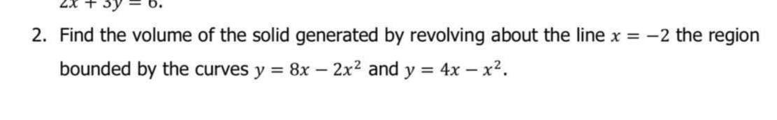 2. Find the volume of the solid generated by revolving about the line x = -2 the region
bounded by the curves y = 8x – 2x2 and y = 4x – x2.
