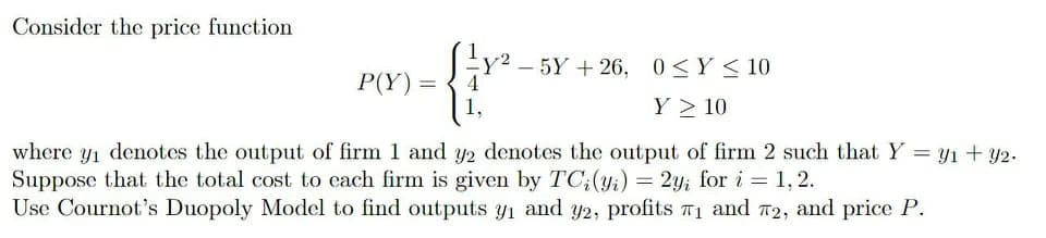 Consider the price function
P(Y) =
1,
{ – 5Y + 26, 0<Y < 10
Y > 10
4
where y1 denotes the output of firm 1 and y2 denotes the output of firm 2 such that Y = y1 + y2.
Suppose that the total cost to each firm is given by TC;(yi) = 2y; for i = 1, 2.
Use Cournot's Duopoly Model to find outputs yi and y2, profits T1 and T2, and price P.
%3D
