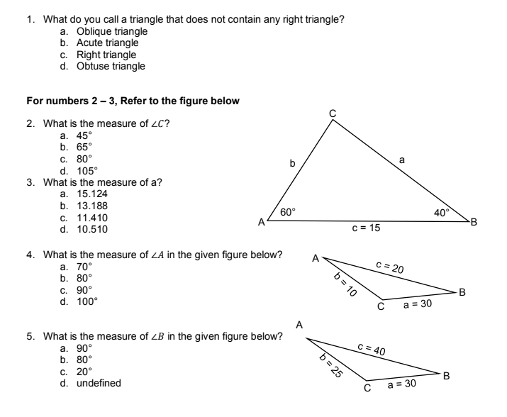 1. What do you call a triangle that does not contain any right triangle?
a. Oblique triangle
b. Acute triangle
c. Right triangle
d. Obtuse triangle
For numbers 2-3, Refer to the figure below
2. What is the measure of ZC?
a. 45°
b. 65°
c. 80°
b
d. 105°
3. What is the measure of a?
a. 15.124
b. 13.188
60°
c. 11.410
A
d. 10.510
4. What is the measure of ZA in the given figure below?
a. 70°
b. 80°
c. 90°
d. 100°
A
5. What is the measure of ZB in the given figure below?
a. 90°
b. 80°
c. 20°
d. undefined
b = 10
c=15
b = 25
a
c = 20
c = 40
C
a = 30
a = 30
40°
B
B