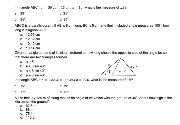 In triangle ABC if A = 50°, a = 15 and b = 10, what is the measure of ZB?
a. 35°
c. 31°
b. 34°
d. 29°
ABCD is a parallelogram. If AB is 8 cm long, BC is 5 cm and their included angle measures 100°, how
long is diagonal AC?
a.
12.95 cm
b. 12.59 cm
c. 10.40 cm
d. 10.14 cm
Given an angle and one of its sides, determine how long should the opposite side of the angle be so
that there are two triangles formed.
a. a> 8
b. a> 8 sin 40°
8
a = ?
c. a < 8 sin 40°
45° a = ?
d. a = 8 sin 40°
In triangle ABC if A = 136°, a = 115 and b = 99.6, what is the measure of <B?
c. 35°
C. 39⁰
d. 40°
d. 37°
A kite held by 125 m of string makes an angle of elevation with the ground of 45°. About how high is the
kite above the ground?
a. 62.8 m
b. 88.4 m
c. 75.1 m
d. 113.6 m