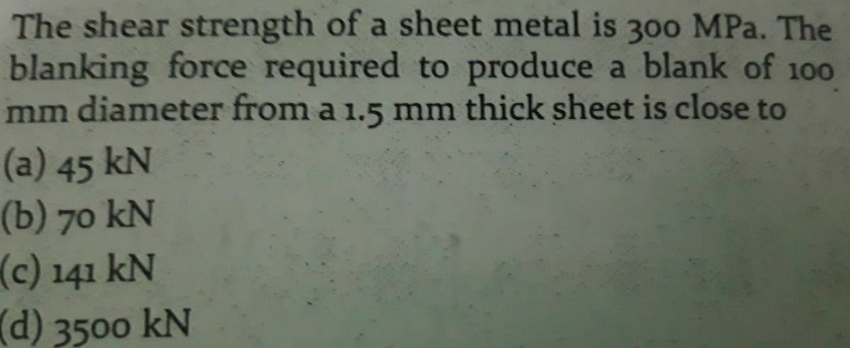 The shear strength of a sheet metal is 30o MPa. The
blanking force required to produce a blank of 100
mm diameter from a 1.5 mm thick sheet is close to
(a) 45 kN
(b) 70 kN
(c) 141 kN
d) 3500 kN
