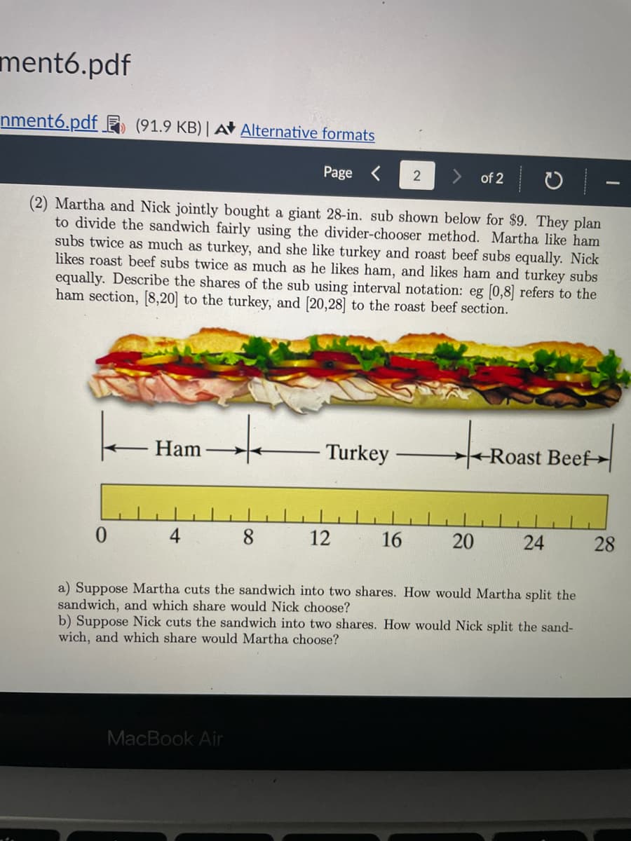 ment6.pdf
nment6.pdf
(91.9 KB) A Alternative formats
Page
2
of 2
(2) Martha and Nick jointly bought a giant 28-in. sub shown below for $9. They plan
to divide the sandwich fairly using the divider-chooser method. Martha like ham
subs twice as much as turkey, and she like turkey and roast beef subs equally. Nick
likes roast beef subs twice as much as he likes ham, and likes ham and turkey subs
equally. Describe the shares of the sub using interval notation: eg [0,8] refers to the
ham section, [8,20] to the turkey, and [20,28] to the roast beef section.
Ham
Turkey
-Roast Beef
8
12
16
20
24
28
a) Suppose Martha cuts the sandwich into two shares. How would Martha split the
sandwich, and which share would Nick choose?
b) Suppose Nick cuts the sandwich into two shares. How would Nick split the sand-
wich, and which share would Martha choose?
MacBook Air