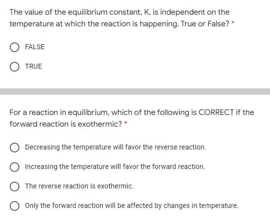 The value of the equilibrium constant, K, is independent on the
temperature at which the reaction is happening. True or False? *
FALSE
TRUE
For a reaction in equilibrium, which of the following is CORRECT if the
forward reaction is exothermic? *
Decreasing the temperature will favor the reverse reaction.
Increasing the temperature will favor the forward reaction.
The reverse reaction is exothermic.
O Only the forward reaction will be affected by changes in temperature.
