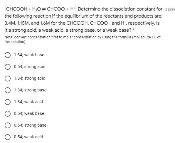 [CHCOOH + H:O = CHCOO-+ H*] Determine the dissociation constant for 3 poin
the following reaction if the equilibrium of the reactants and products are:
3.4M, 1.15M, and 1.6M for the CHCOOH, CHCOO-, and H*, respectively. Is
it a strong acid, a weak acid, a strong base, or a weak base? *
Note: convert concentration first to molar concentration by using the formula (mol solute / L of
the solution)
1.84; weak base
O 0.54; strong acid
O 1.84; strong acid
O 1.84; strong base
O 1.84; weak acid
O 0.54; weak base
O 0.54; strong base
0.54; weak acid

