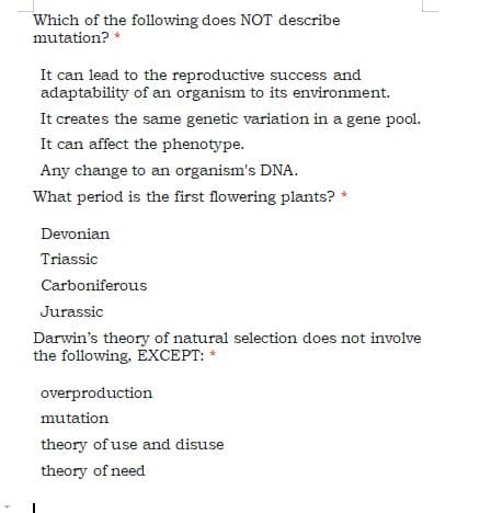 Which of the following does NOT describe
mutation? *
It can lead to the reproductive success and
adaptability of an organism to its environment.
It creates the same genetic variation in a gene pool.
It can affect the phenotype.
Any change to an organism's DNA.
What period is the first flowering plants?
Devonian
Triassic
Carboniferous
Jurassic
Darwin's theory of natural selection does not involve
the following. EXCEPT:
overproduction
mutation
theory of use and disuse
theory of need
