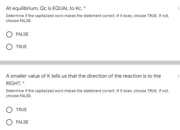 At equilibrium, Qc is EQUAL to Kc. *
Determine if the capitalized word makes the statement correct. If it does, choose TRUE. If not,
choose FALSE.
FALSE
TRUE
A smaller value of K tells us that the direction of the reaction is to the
RIGHT. *
Determine if the capitalized word makes the statement correct. If it does, choose TRUE. If not,
choose FALSE.
TRUE
FALSE
