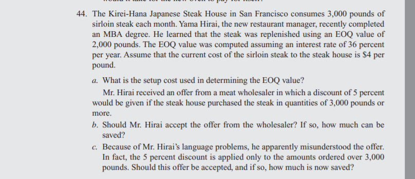 44. The Kirei-Hana Japanese Steak House in San Francisco consumes 3,000 pounds of
sirloin steak each month. Yama Hirai, the new restaurant manager, recently completed
an MBA degree. He learned that the steak was replenished using an EOQ value of
2,000 pounds. The EOQ value was computed assuming an interest rate of 36 percent
per year. Assume that the current cost of the sirloin steak to the steak house is $4 per
pound.
a. What is the setup cost used in determining the EOQ value?
Mr. Hirai received an offer from a meat wholesaler in which a discount of 5 percent
would be given if the steak house purchased the steak in quantities of 3,000 pounds or
more.
b. Should Mr. Hirai accept the offer from the wholesaler? If so, how much can be
saved?
c. Because of Mr. Hirai's language problems, he apparently misunderstood the offer.
In fact, the 5 percent discount is applied only to the amounts ordered over 3,000
pounds. Should this offer be accepted, and if so, how much is now saved?
