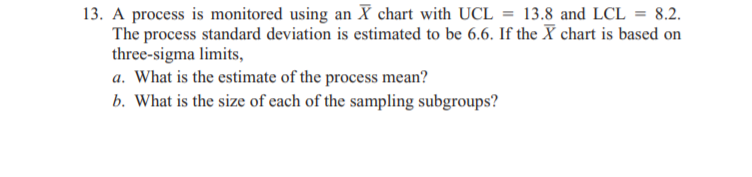 13. A process is monitored using an X chart with UCL = 13.8 and LCL = 8.2.
The process standard deviation is estimated to be 6.6. If the X chart is based on
three-sigma limits,
a. What is the estimate of the process mean?
b. What is the size of each of the sampling subgroups?
