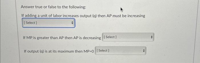 Answer true or false to the following:
If adding a unit of labor increases output (q) then AP must be increasing
[Select]
If MP is greater than AP then AP is decreasing [Select]
If output (q) is at its maximum then MP=0 [Select]