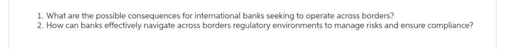 1. What are the possible consequences for international banks seeking to operate across borders?
2. How can banks effectively navigate across borders regulatory environments to manage risks and ensure compliance?