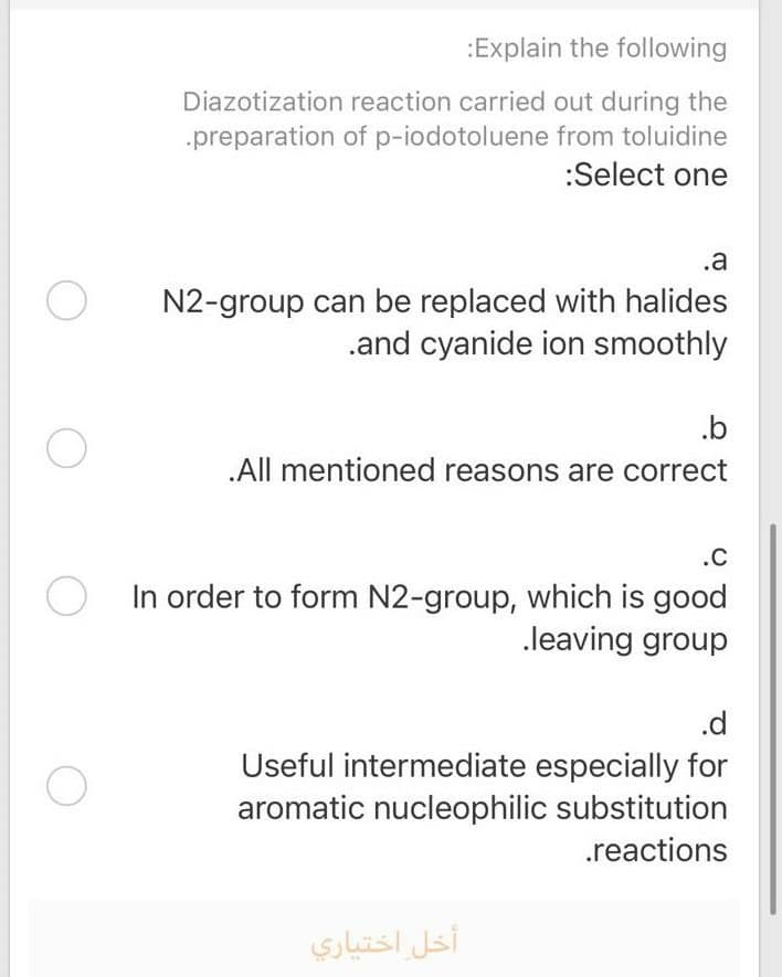 :Explain the following
Diazotization reaction carried out during the
.preparation of p-iodotoluene from toluidine
:Select one
.a
N2-group can be replaced with halides
.and cyanide ion smoothly
.b
.All mentioned reasons are correct
.C
In order to form N2-group, which is good
.leaving group
.d
Useful intermediate especially for
aromatic nucleophilic substitution
.reactions
أخل اختياري
