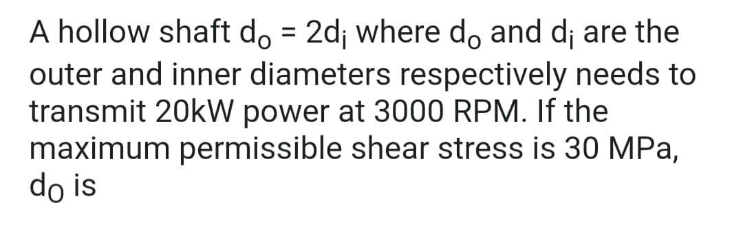 A hollow shaft do = 2d; where do and d; are the
outer and inner diameters respectively needs to
transmit 20kW power at 3000 RPM. If the
maximum permissible shear stress is 30 MPa,
do is
