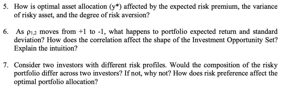 5. How is optimal asset allocation (y*) affected by the expected risk premium, the variance
of risky asset, and the degree of risk aversion?
6. As p1,2 moves from +1 to -1, what happens to portfolio expected return and standard
deviation? How does the correlation affect the shape of the Investment Opportunity Set?
Explain the intuition?
7. Consider two investors with different risk profiles. Would the composition of the risky
portfolio differ across two investors? If not, why not? How does risk preference affect the
optimal portfolio allocation?
