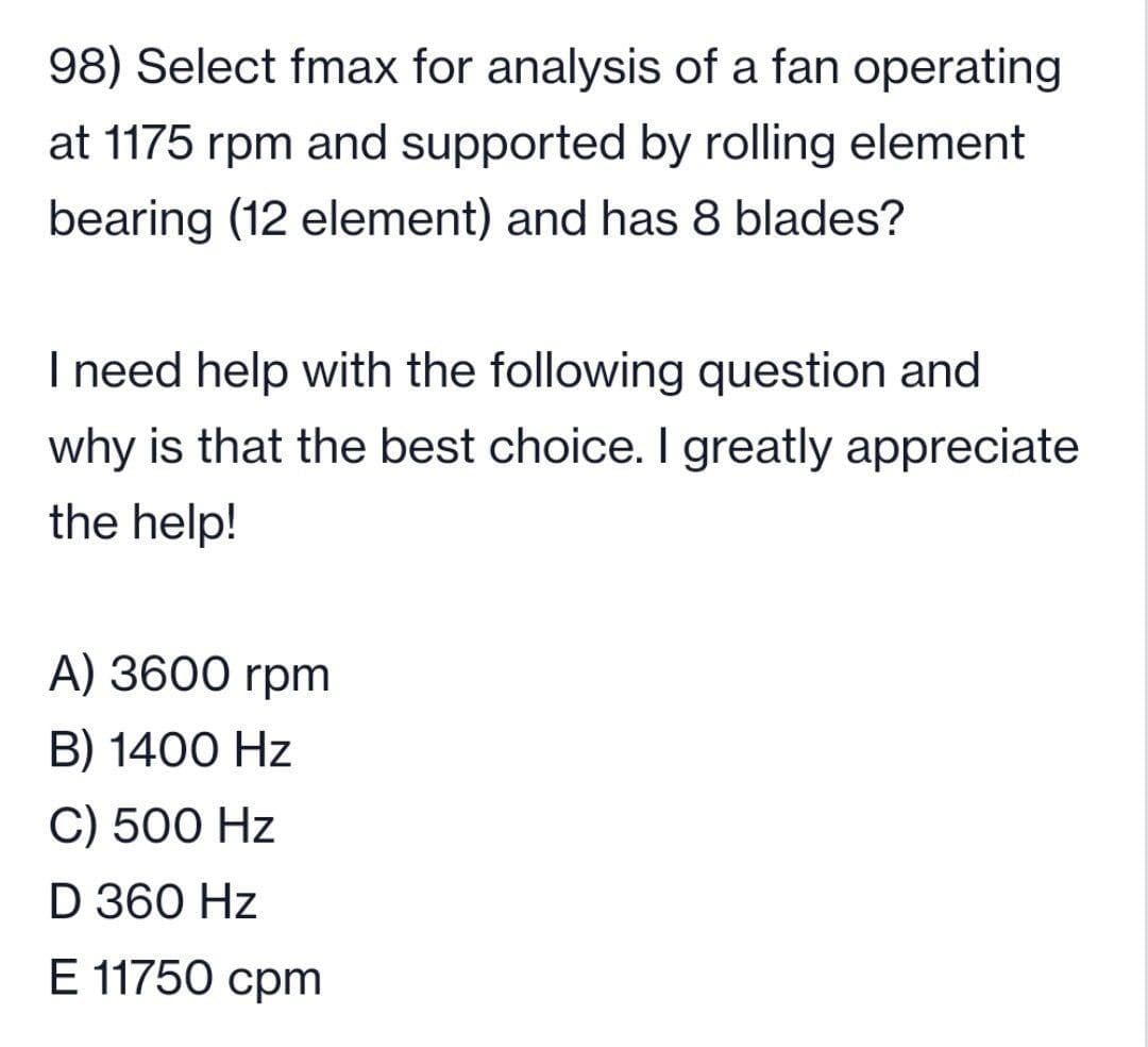 98) Select fmax for analysis of a fan operating
at 1175 rpm and supported by rolling element
bearing (12 element) and has 8 blades?
I need help with the following question and
why is that the best choice. I greatly appreciate
the help!
A) 3600 rpm
B) 1400 Hz
C) 500 Hz
D 360 Hz
E 11750 cpm
